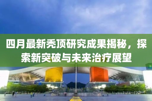 四月最新禿頂研究成果揭秘，探索新突破與未來治療展望