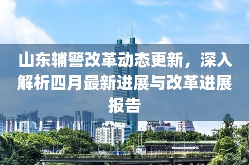 山東輔警改革動(dòng)態(tài)更新，深入解析四月最新進(jìn)展與改革進(jìn)展報(bào)告