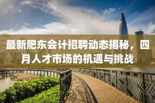 最新肥東會計招聘動態(tài)揭秘，四月人才市場的機遇與挑戰(zhàn)