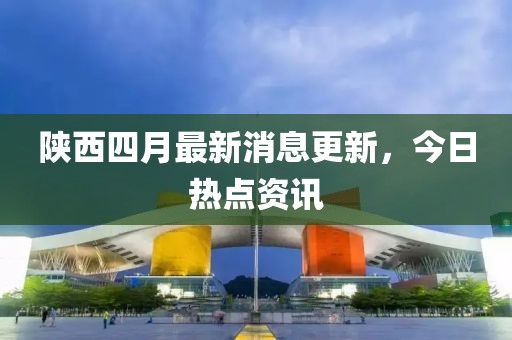 陜西四月最新消息更新，今日熱點資訊