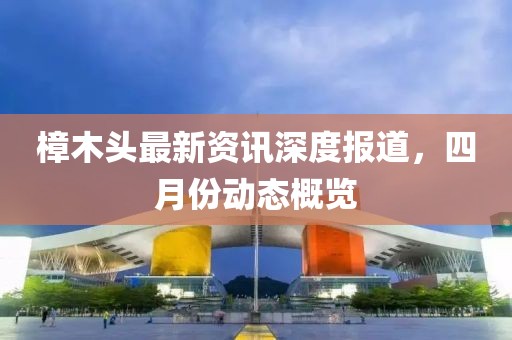 樟木頭最新資訊深度報(bào)道，四月份動(dòng)態(tài)概覽