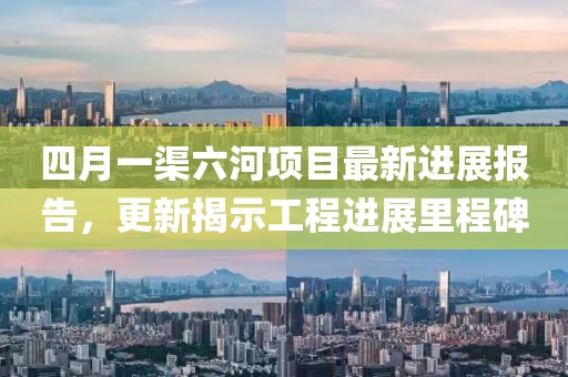四月一渠六河項目最新進展報告，更新揭示工程進展里程碑