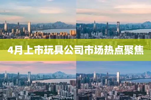 4月上市玩具公司市場熱點聚焦