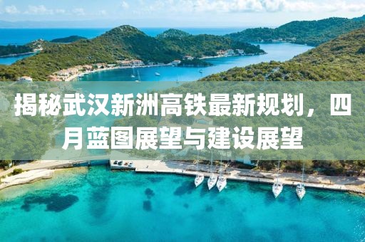 揭秘武漢新洲高鐵最新規(guī)劃，四月藍圖展望與建設(shè)展望