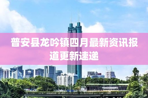 普安縣龍吟鎮(zhèn)四月最新資訊報(bào)道更新速遞