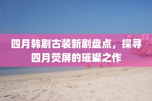 四月韓劇古裝新劇盤點(diǎn)，探尋四月熒屏的璀璨之作