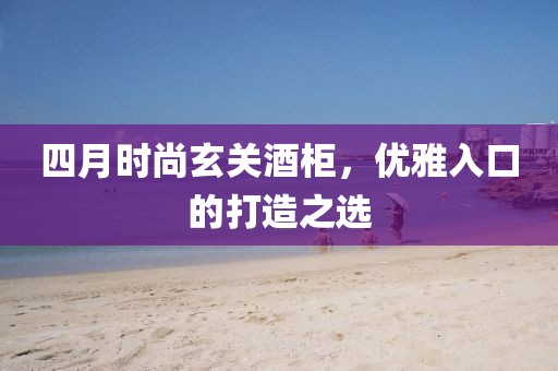 四月時尚玄關(guān)酒柜，優(yōu)雅入口的打造之選