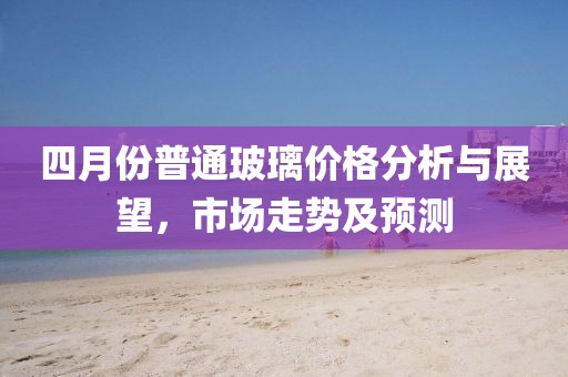 四月份普通玻璃價(jià)格分析與展望，市場(chǎng)走勢(shì)及預(yù)測(cè)