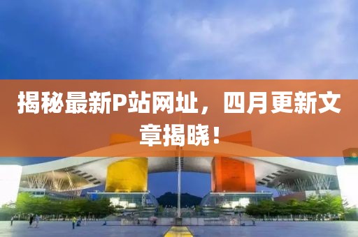 揭秘最新P站網(wǎng)址，四月更新文章揭曉！