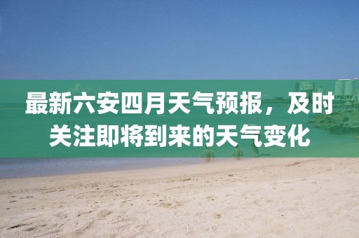 最新六安四月天氣預(yù)報，及時關(guān)注即將到來的天氣變化