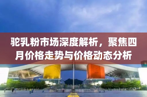 駝乳粉市場深度解析，聚焦四月價格走勢與價格動態(tài)分析