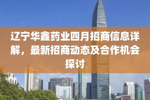 遼寧華鑫藥業(yè)四月招商信息詳解，最新招商動(dòng)態(tài)及合作機(jī)會(huì)探討