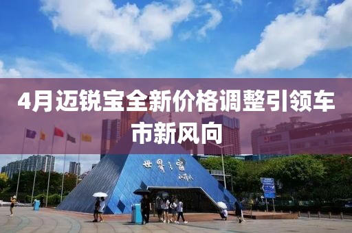 4月邁銳寶全新價(jià)格調(diào)整引領(lǐng)車市新風(fēng)向
