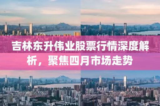 吉林東升偉業(yè)股票行情深度解析，聚焦四月市場(chǎng)走勢(shì)