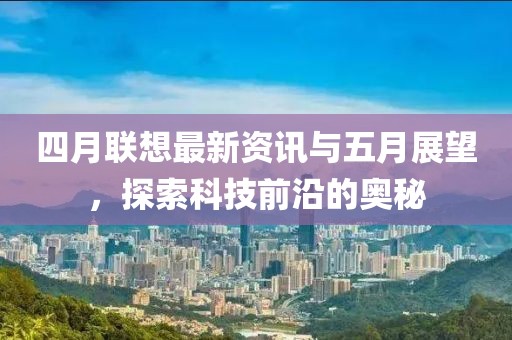 四月聯(lián)想最新資訊與五月展望，探索科技前沿的奧秘