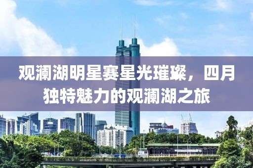觀瀾湖明星賽星光璀璨，四月獨特魅力的觀瀾湖之旅