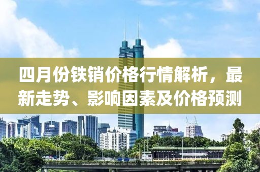 四月份鐵銷(xiāo)價(jià)格行情解析，最新走勢(shì)、影響因素及價(jià)格預(yù)測(cè)