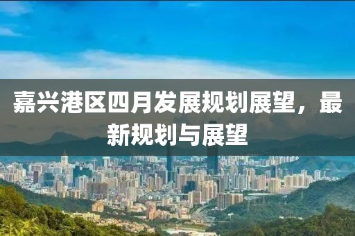 嘉興港區(qū)四月發(fā)展規(guī)劃展望，最新規(guī)劃與展望
