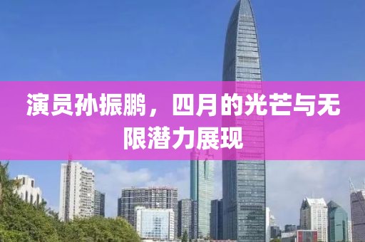 演員孫振鵬，四月的光芒與無限潛力展現(xiàn)