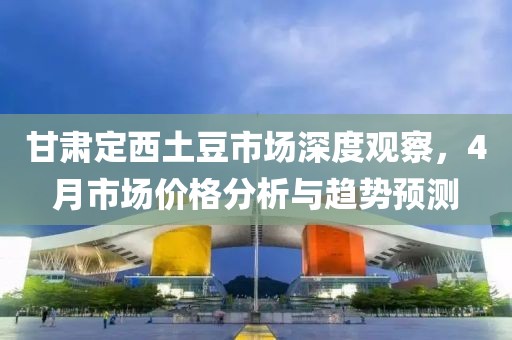 甘肅定西土豆市場深度觀察，4月市場價(jià)格分析與趨勢預(yù)測