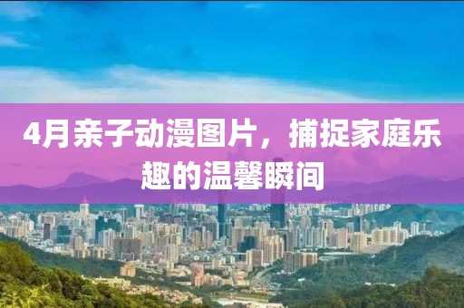 4月親子動漫圖片，捕捉家庭樂趣的溫馨瞬間