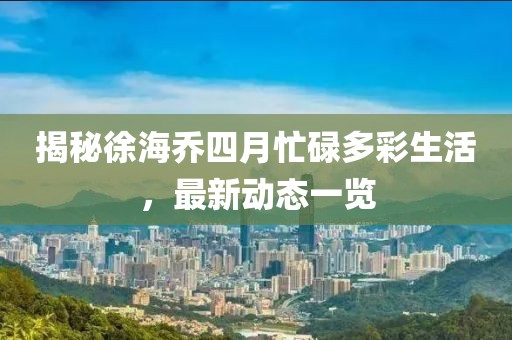 揭秘徐海喬四月忙碌多彩生活，最新動(dòng)態(tài)一覽
