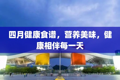 四月健康食譜，營(yíng)養(yǎng)美味，健康相伴每一天