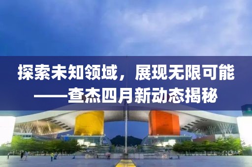 探索未知領(lǐng)域，展現(xiàn)無限可能——查杰四月新動態(tài)揭秘