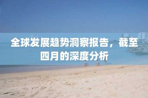 全球發(fā)展趨勢洞察報告，截至四月的深度分析