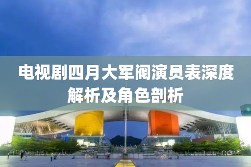 電視劇四月大軍閥演員表深度解析及角色剖析
