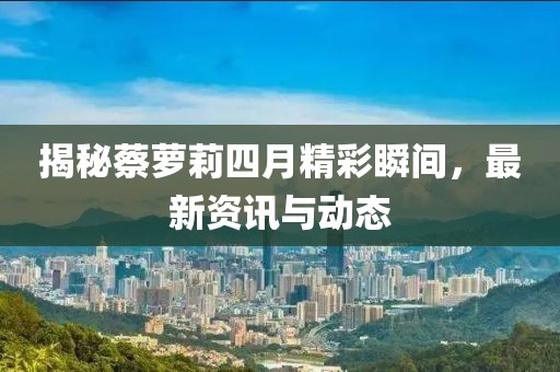 揭秘蔡蘿莉四月精彩瞬間，最新資訊與動態(tài)