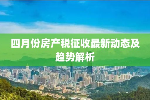 四月份房產(chǎn)稅征收最新動(dòng)態(tài)及趨勢(shì)解析