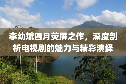 李幼斌四月熒屏之作，深度剖析電視劇的魅力與精彩演繹