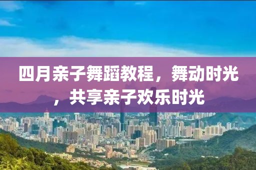 四月親子舞蹈教程，舞動時光，共享親子歡樂時光