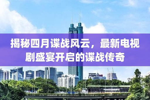 揭秘四月諜戰(zhàn)風云，最新電視劇盛宴開啟的諜戰(zhàn)傳奇
