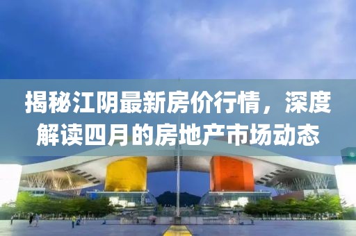 揭秘江陰最新房價(jià)行情，深度解讀四月的房地產(chǎn)市場動(dòng)態(tài)
