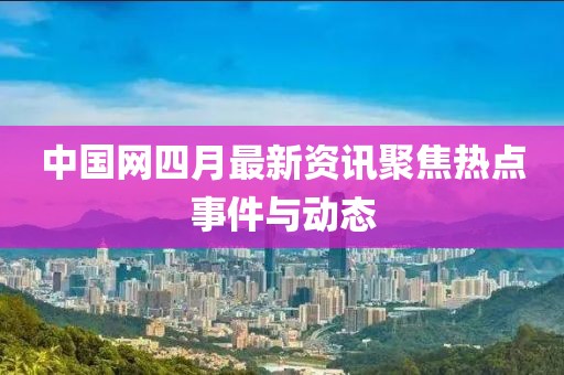 中國網(wǎng)四月最新資訊聚焦熱點事件與動態(tài)