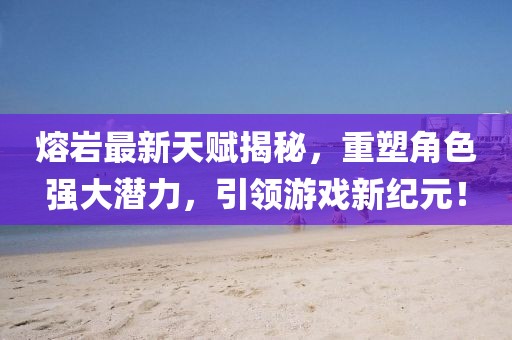 熔巖最新天賦揭秘，重塑角色強大潛力，引領(lǐng)游戲新紀(jì)元！