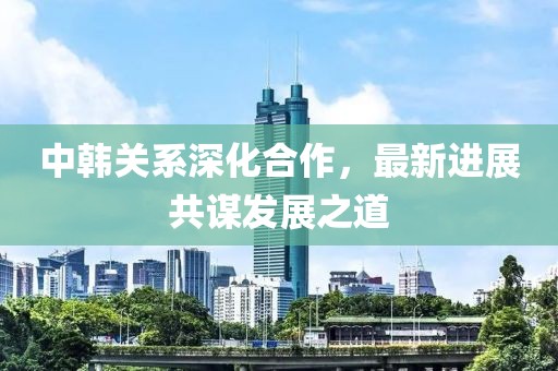 中韓關(guān)系深化合作，最新進(jìn)展共謀發(fā)展之道