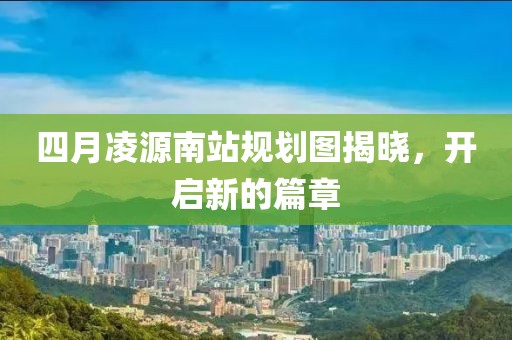 四月凌源南站規(guī)劃圖揭曉，開啟新的篇章