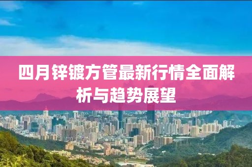 四月鋅鍍方管最新行情全面解析與趨勢展望