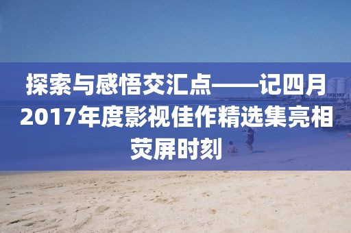 探索與感悟交匯點(diǎn)——記四月2017年度影視佳作精選集亮相熒屏?xí)r刻