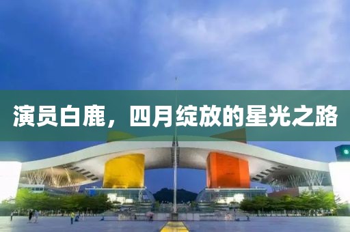 演員白鹿，四月綻放的星光之路