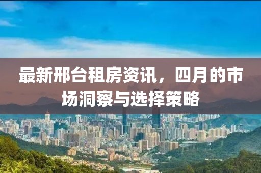 最新邢臺租房資訊，四月的市場洞察與選擇策略