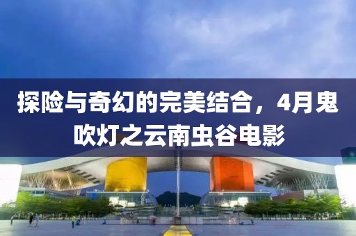 探險與奇幻的完美結(jié)合，4月鬼吹燈之云南蟲谷電影