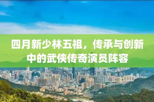 四月新少林五祖，傳承與創(chuàng)新中的武俠傳奇演員陣容