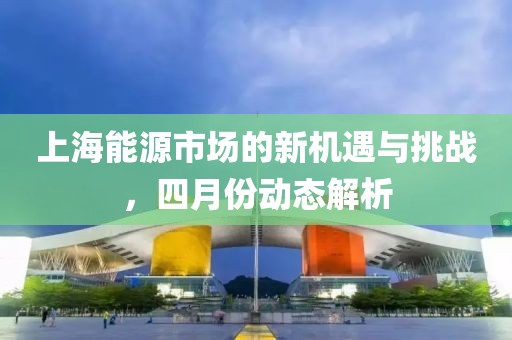 上海能源市場(chǎng)的新機(jī)遇與挑戰(zhàn)，四月份動(dòng)態(tài)解析