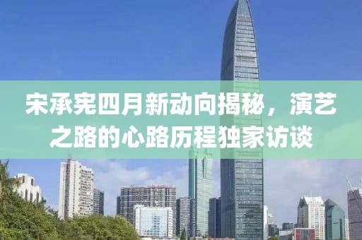 宋承憲四月新動向揭秘，演藝之路的心路歷程獨(dú)家訪談