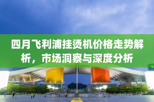 四月飛利浦掛燙機(jī)價(jià)格走勢(shì)解析，市場(chǎng)洞察與深度分析