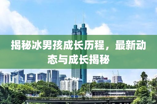 揭秘冰男孩成長(zhǎng)歷程，最新動(dòng)態(tài)與成長(zhǎng)揭秘